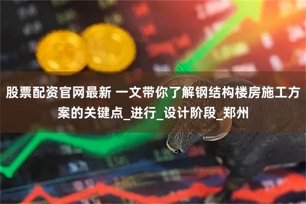 股票配资官网最新 一文带你了解钢结构楼房施工方案的关键点_进行_设计阶段_郑州