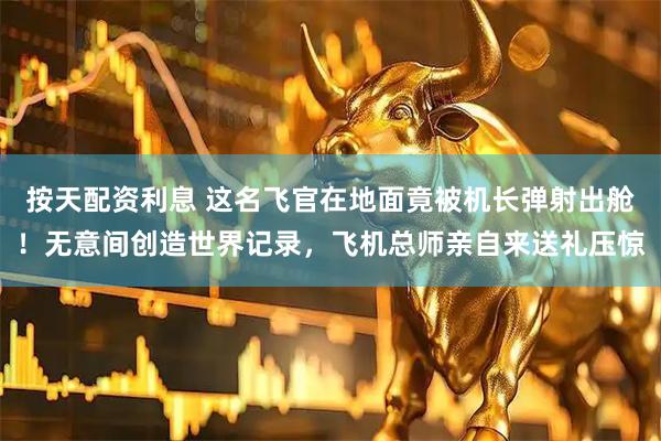 按天配资利息 这名飞官在地面竟被机长弹射出舱！无意间创造世界记录，飞机总师亲自来送礼压惊