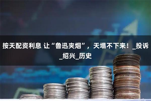 按天配资利息 让“鲁迅夹烟”，天塌不下来！_投诉_绍兴_历史