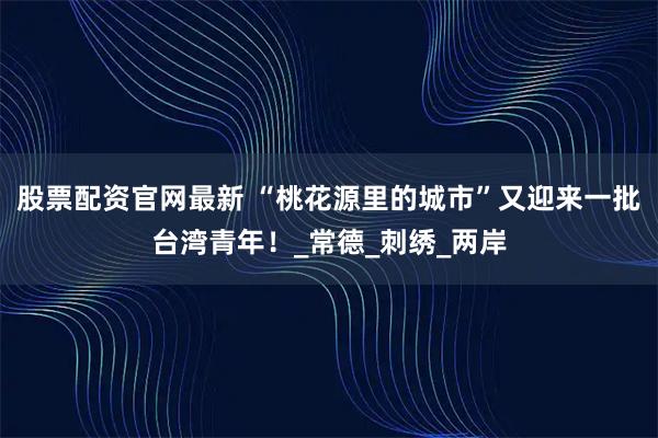 股票配资官网最新 “桃花源里的城市”又迎来一批台湾青年！_常德_刺绣_两岸