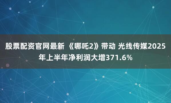 股票配资官网最新 《哪吒2》带动 光线传媒2025年上半年净利润大增371.6%