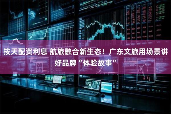 按天配资利息 航旅融合新生态！广东文旅用场景讲好品牌“体验故事”