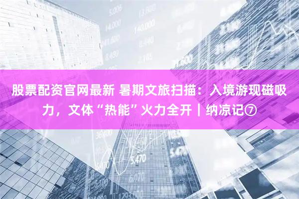 股票配资官网最新 暑期文旅扫描：入境游现磁吸力，文体“热能”火力全开｜纳凉记⑦