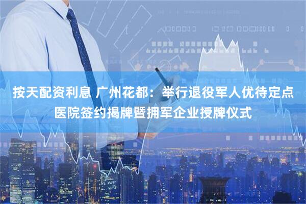 按天配资利息 广州花都：举行退役军人优待定点医院签约揭牌暨拥军企业授牌仪式