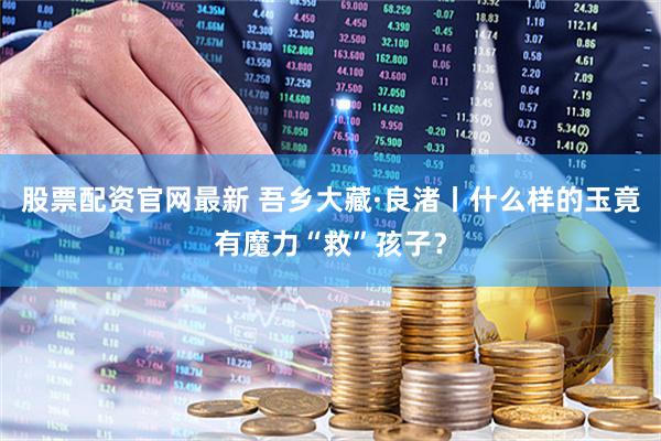 股票配资官网最新 吾乡大藏·良渚丨什么样的玉竟有魔力“救”孩子？