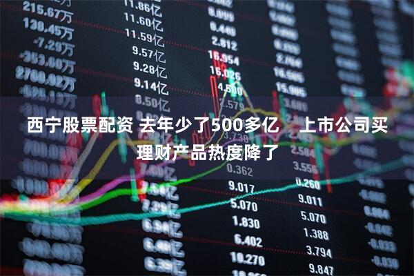 西宁股票配资 去年少了500多亿    上市公司买理财产品热度降了