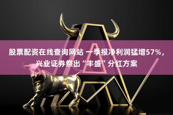 股票配资在线查询网站 一季报净利润猛增57%，兴业证券祭出“丰盛”分红方案