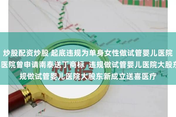 炒股配资炒股 起底违规为单身女性做试管婴儿医院  违规做试管婴儿医院曾申请南泰送丁商标  违规做试管婴儿医院大股东新成立送喜医疗