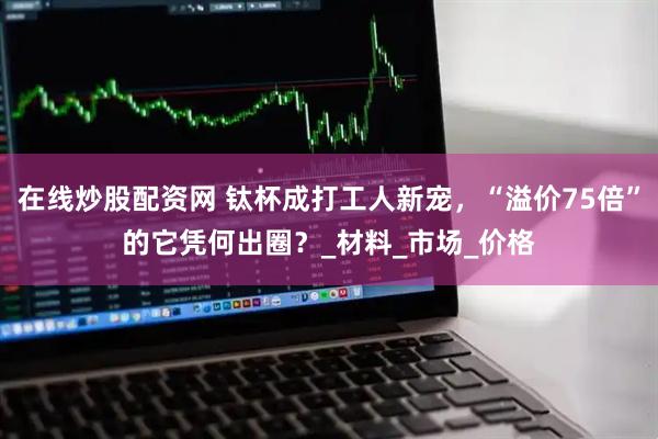 在线炒股配资网 钛杯成打工人新宠，“溢价75倍”的它凭何出圈？_材料_市场_价格