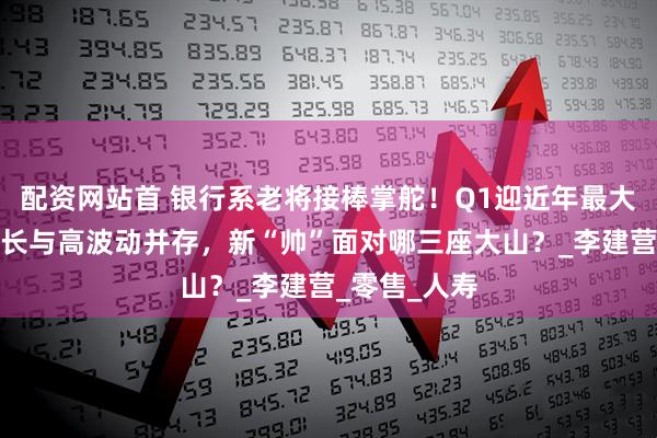 配资网站首 银行系老将接棒掌舵！Q1迎近年最大亏损，高增长与高波动并存，新“帅”面对哪三座大山？_李建营_零售_人寿