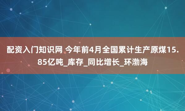 配资入门知识网 今年前4月全国累计生产原煤15.85亿吨_库存_同比增长_环渤海