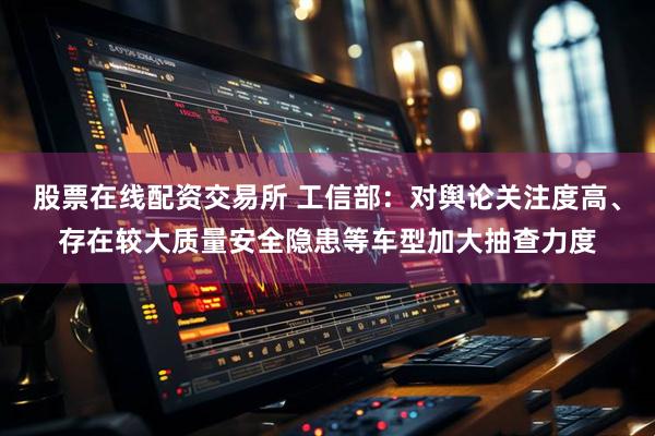 股票在线配资交易所 工信部：对舆论关注度高、存在较大质量安全隐患等车型加大抽查力度