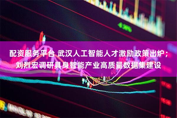 配资服务平台 武汉人工智能人才激励政策出炉；刘烈宏调研具身智能产业高质量数据集建设