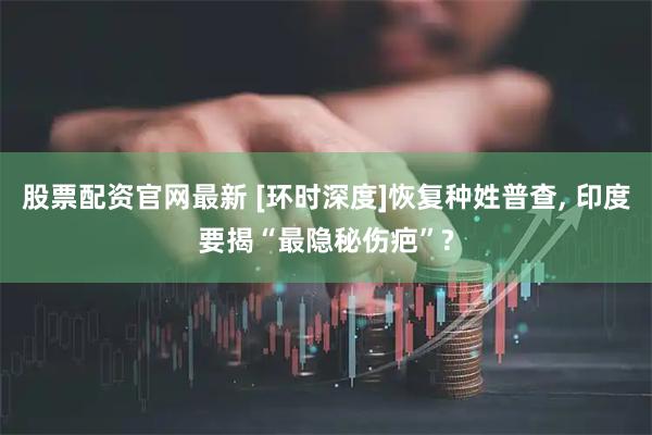 股票配资官网最新 [环时深度]恢复种姓普查, 印度要揭“最隐秘伤疤”?