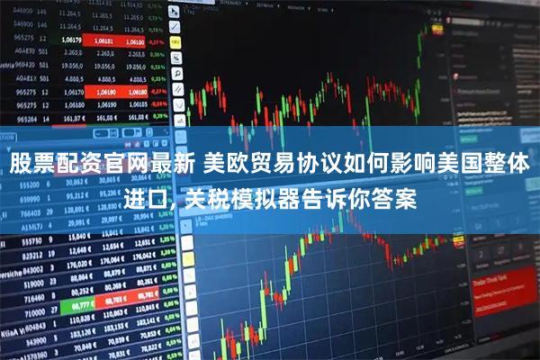 股票配资官网最新 美欧贸易协议如何影响美国整体进口, 关税模拟器告诉你答案