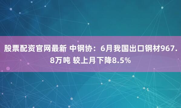 股票配资官网最新 中钢协：6月我国出口钢材967.8万吨 较上月下降8.5%