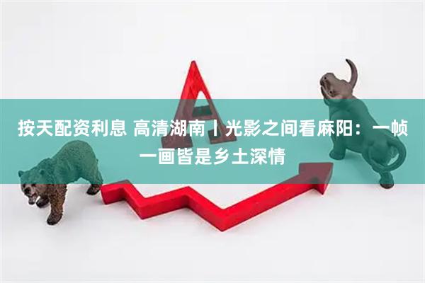 按天配资利息 高清湖南丨光影之间看麻阳：一帧一画皆是乡土深情