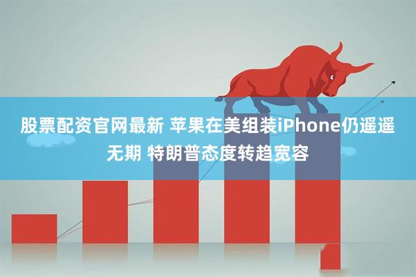 股票配资官网最新 苹果在美组装iPhone仍遥遥无期 特朗普态度转趋宽容