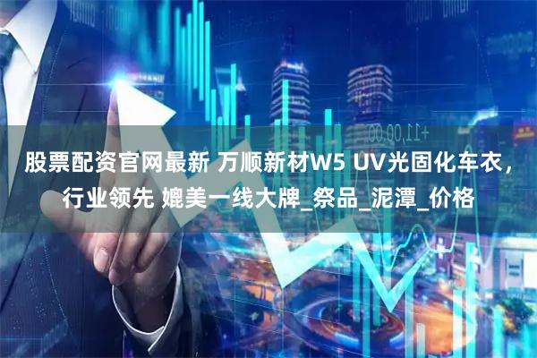 股票配资官网最新 万顺新材W5 UV光固化车衣，行业领先 媲美一线大牌_祭品_泥潭_价格