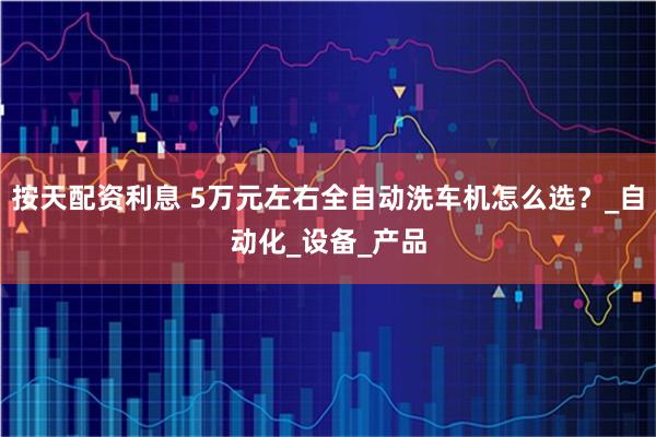 按天配资利息 5万元左右全自动洗车机怎么选？_自动化_设备_产品