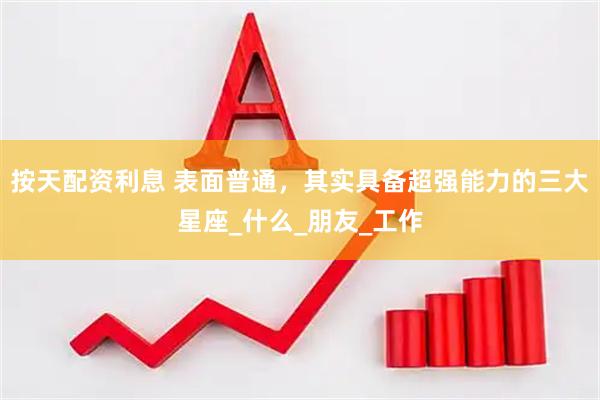 按天配资利息 表面普通，其实具备超强能力的三大星座_什么_朋友_工作
