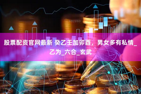 股票配资官网最新 癸乙壬加卯酉，男女多有私情_乙为_六合_玄武