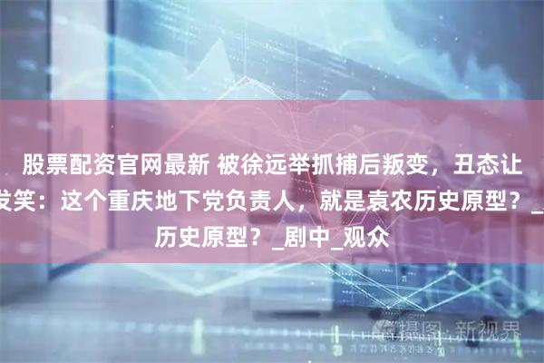 股票配资官网最新 被徐远举抓捕后叛变，丑态让沈醉鄙视发笑：这个重庆地下党负责人，就是袁农历史原型？_剧中_观众