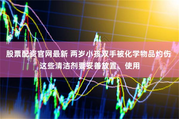 股票配资官网最新 两岁小孩双手被化学物品灼伤 这些清洁剂要妥善放置、使用