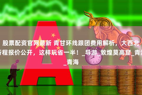 股票配资官网最新 青甘环线跟团费用解析，大西北行程报价公开，这样玩省一半！_导游_敦煌莫高窟_青海