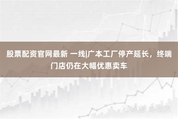 股票配资官网最新 一线|广本工厂停产延长，终端门店仍在大幅优惠卖车